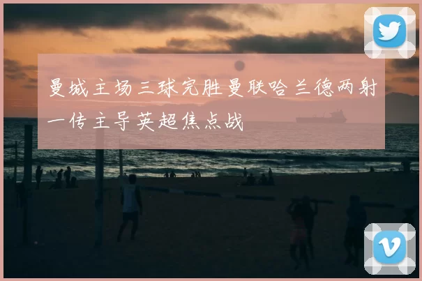 曼城主场三球完胜曼联哈兰德两射一传主导英超焦点战