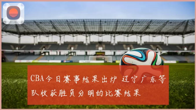 CBA今日赛事结果出炉 辽宁广东等队收获胜负分明的比赛结果