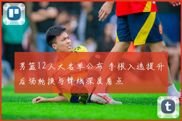 男篮12人大名单公布 李根入选提升后场轮换与锋线深度看点