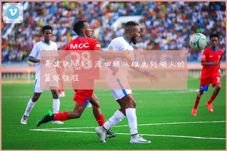易建联NBA生涯回顾从雄鹿到湖人的篮球征程