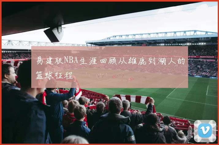 易建联NBA生涯回顾从雄鹿到湖人的篮球征程