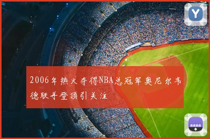 2006年热火夺得NBA总冠军奥尼尔韦德联手登顶引关注