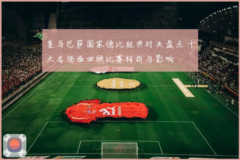 皇马巴萨国家德比经典对决盘点 十大名场面回顾比赛转折与影响