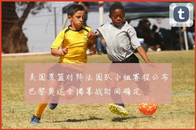 美国男篮对阵法国队小组赛程公布巴黎奥运会揭幕战时间确定