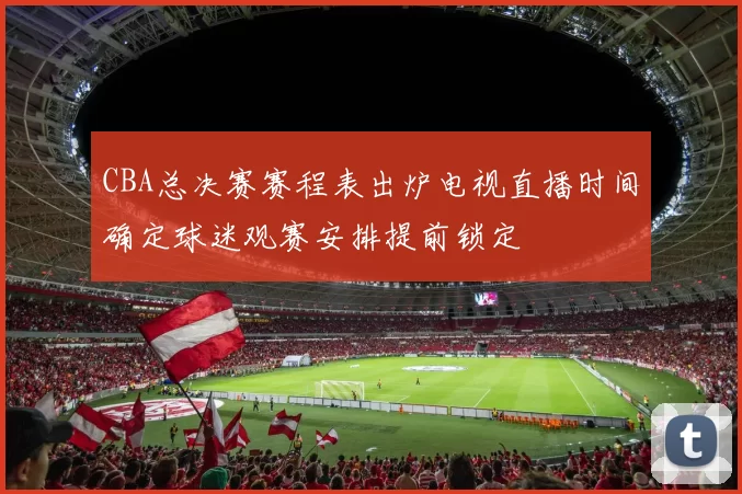CBA总决赛赛程表出炉电视直播时间确定球迷观赛安排提前锁定