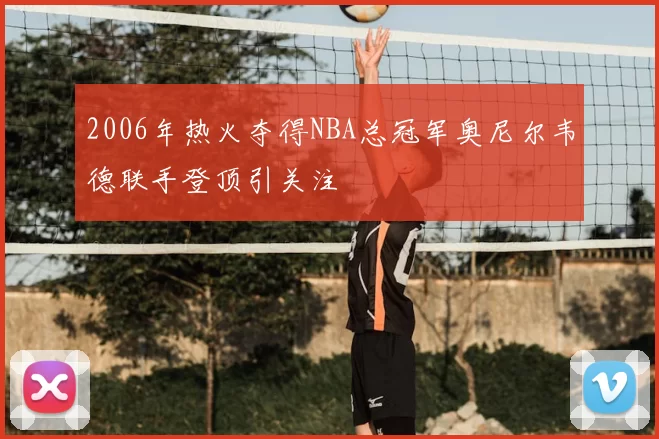 2006年热火夺得NBA总冠军奥尼尔韦德联手登顶引关注