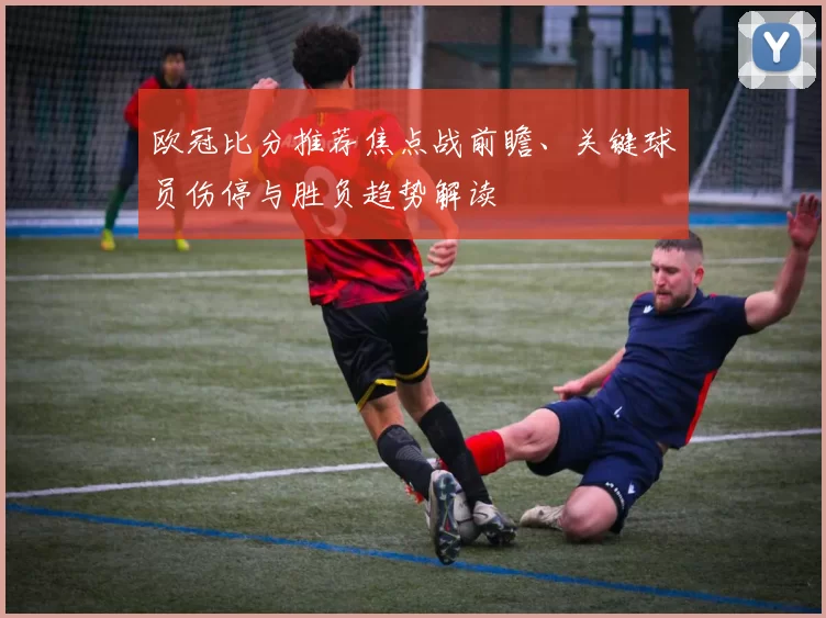 欧冠比分推荐焦点战前瞻、关键球员伤停与胜负趋势解读