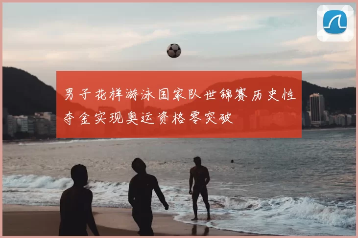 男子花样游泳国家队世锦赛历史性夺金实现奥运资格零突破