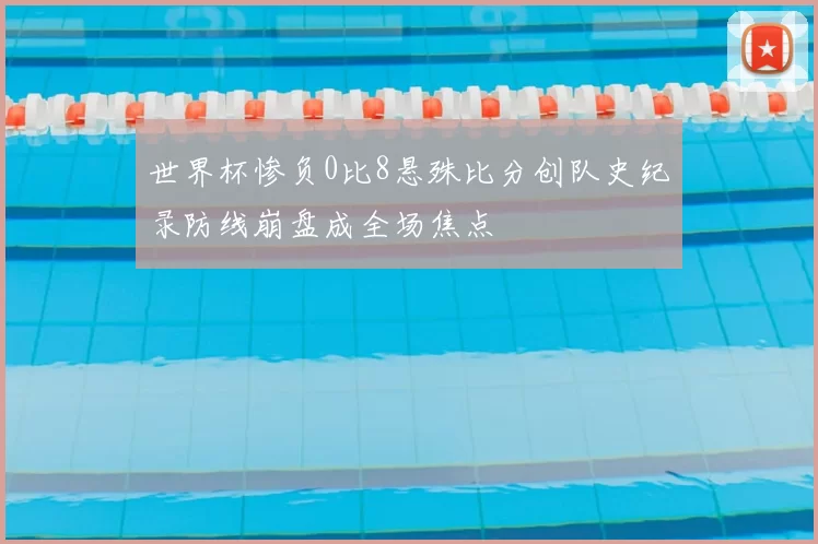 世界杯惨负0比8悬殊比分创队史纪录防线崩盘成全场焦点
