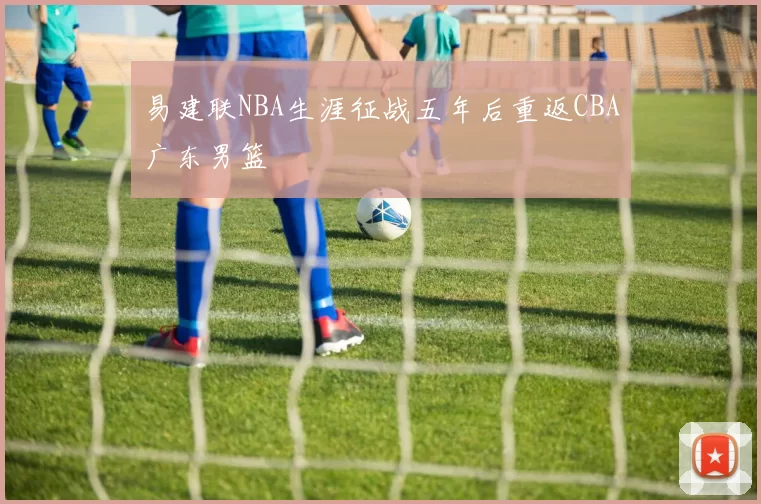 易建联NBA生涯征战五年后重返CBA广东男篮