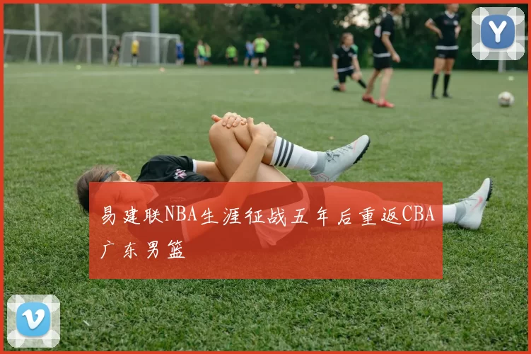 易建联NBA生涯征战五年后重返CBA广东男篮