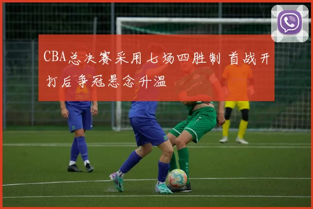 CBA总决赛采用七场四胜制 首战开打后争冠悬念升温