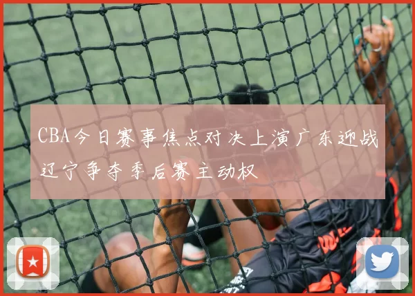CBA今日赛事焦点对决上演广东迎战辽宁争夺季后赛主动权