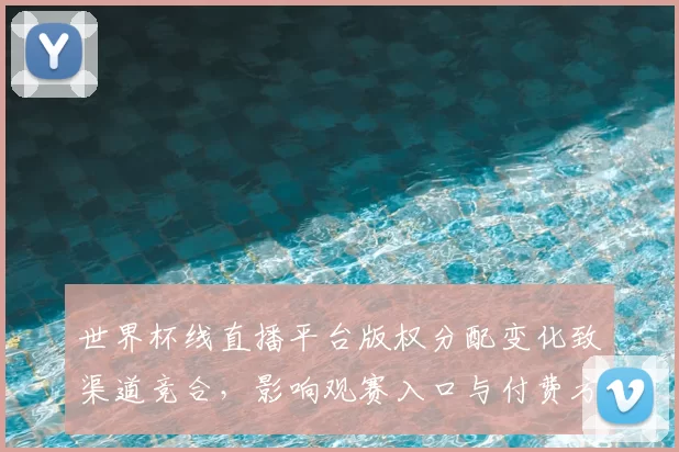 世界杯线直播平台版权分配变化致渠道竞合,影响观赛入口与付费方案