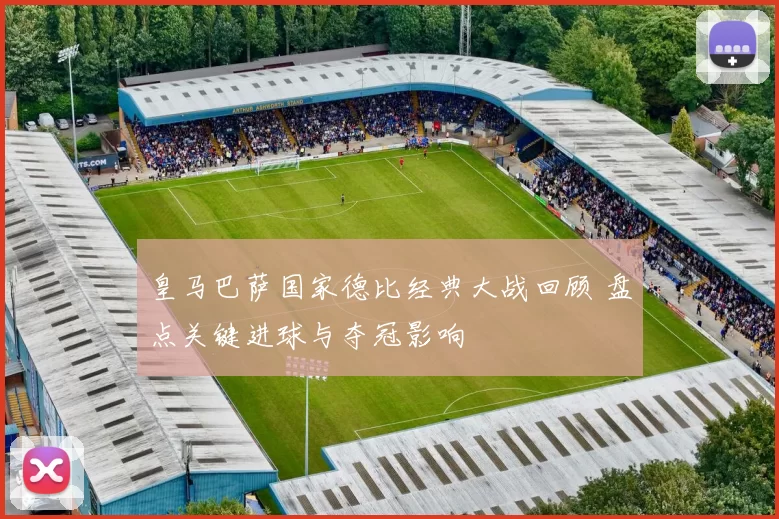 皇马巴萨国家德比经典大战回顾 盘点关键进球与夺冠影响