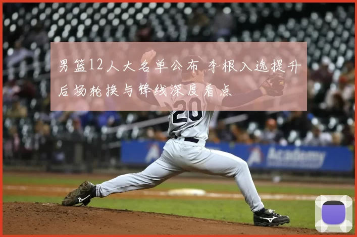 男篮12人大名单公布 李根入选提升后场轮换与锋线深度看点