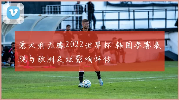 意大利无缘2022世界杯 韩国参赛表现与欧洲足坛影响评估