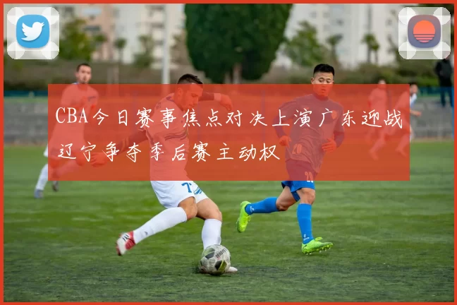 CBA今日赛事焦点对决上演广东迎战辽宁争夺季后赛主动权