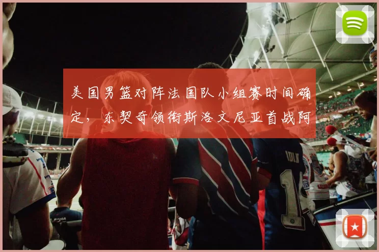 美国男篮对阵法国队小组赛时间确定，东契奇领衔斯洛文尼亚首战阿根廷
