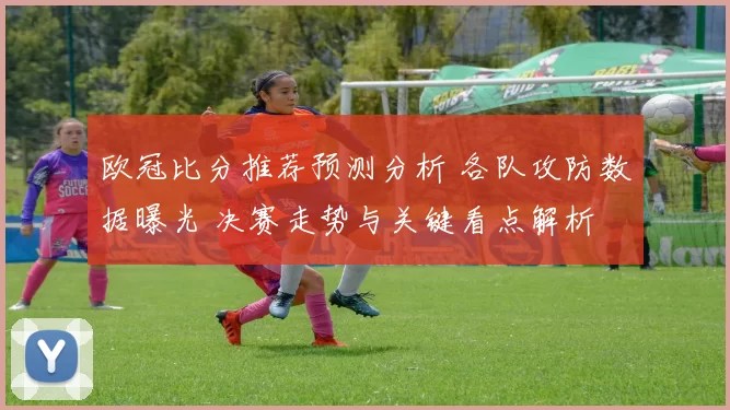 欧冠比分推荐预测分析 各队攻防数据曝光 决赛走势与关键看点解析
