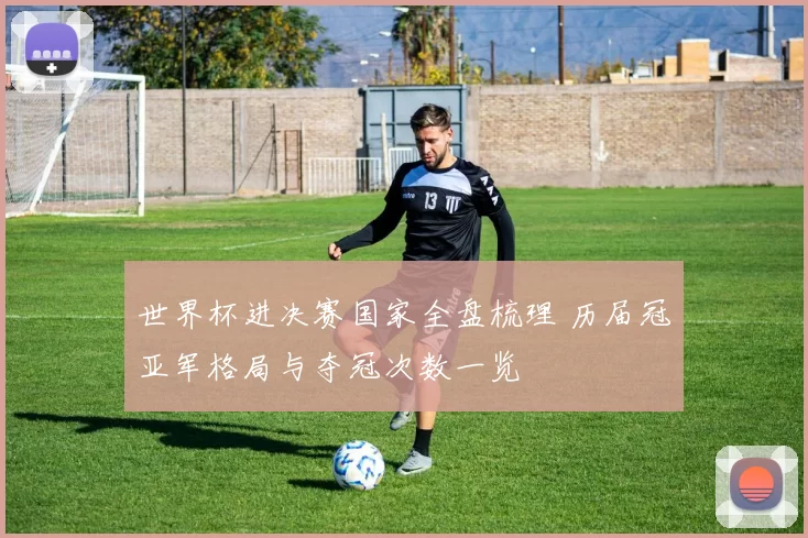 世界杯进决赛国家全盘梳理 历届冠亚军格局与夺冠次数一览