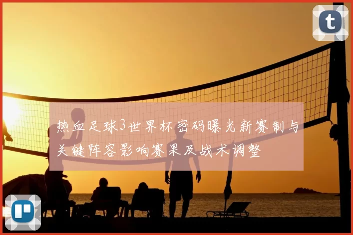 热血足球3世界杯密码曝光新赛制与关键阵容影响赛果及战术调整