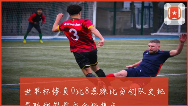 世界杯惨负0比8悬殊比分创队史纪录防线崩盘成全场焦点