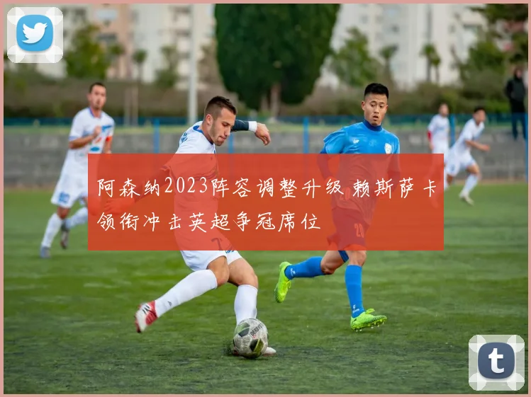 阿森纳2023阵容调整升级 赖斯萨卡领衔冲击英超争冠席位