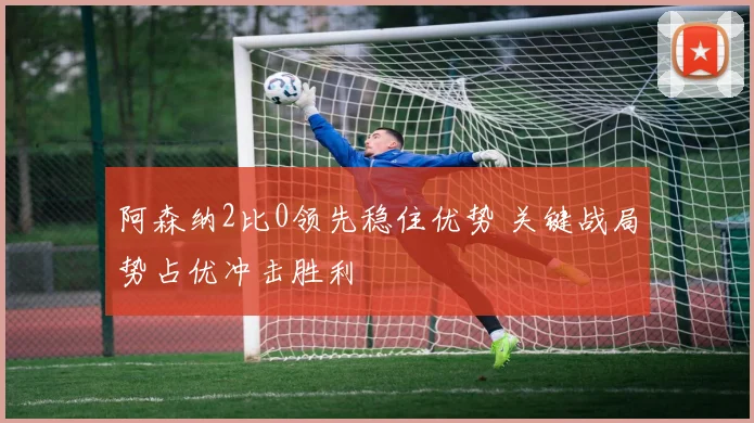 阿森纳2比0领先稳住优势 关键战局势占优冲击胜利