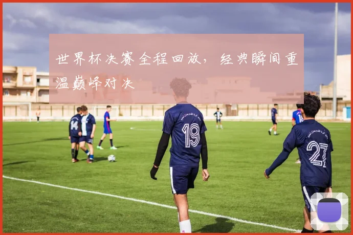 世界杯决赛全程回放,经典瞬间重温巅峰对决