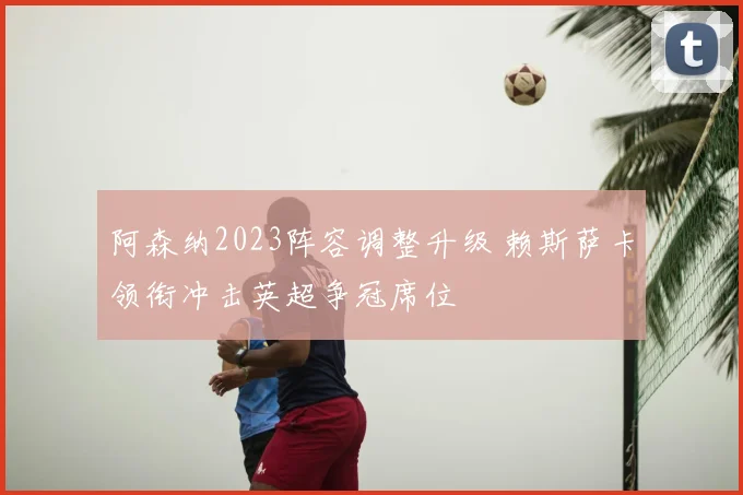 阿森纳2023阵容调整升级 赖斯萨卡领衔冲击英超争冠席位