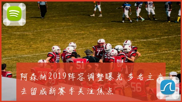 阿森纳2019阵容调整曝光 多名主力去留成新赛季关注焦点