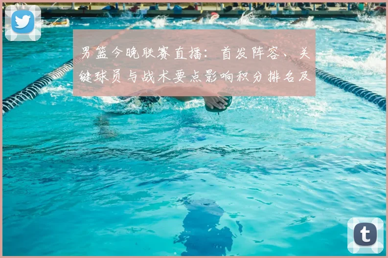 男篮今晚联赛直播:首发阵容、关键球员与战术要点影响积分排名及替补表现