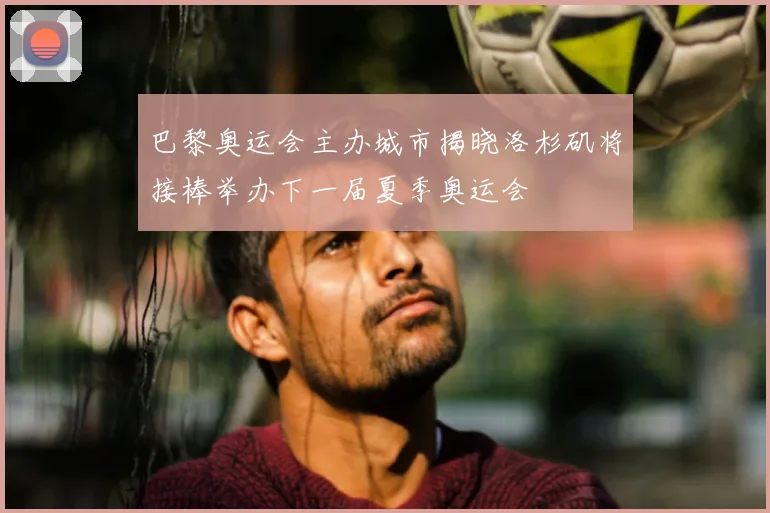 巴黎奥运会主办城市揭晓洛杉矶将接棒举办下一届夏季奥运会