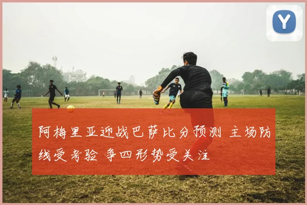 阿梅里亚迎战巴萨比分预测 主场防线受考验 争四形势受关注