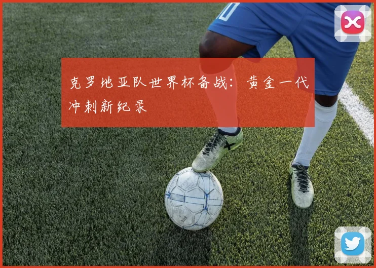 克罗地亚队世界杯备战：黄金一代冲刺新纪录