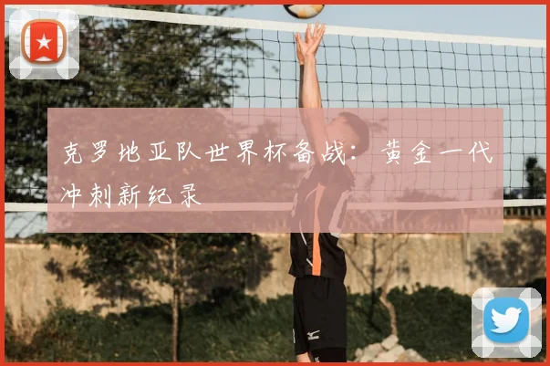 克罗地亚队世界杯备战：黄金一代冲刺新纪录