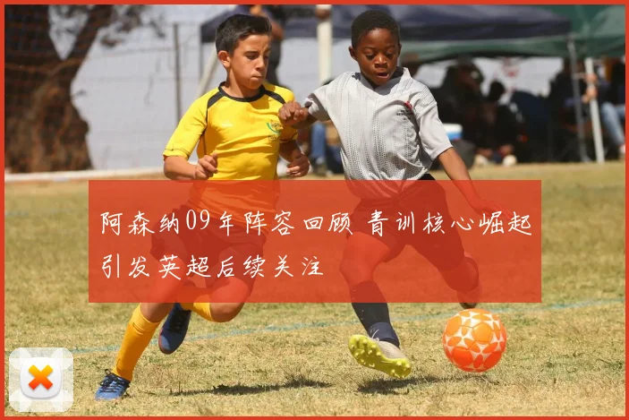 阿森纳09年阵容回顾 青训核心崛起引发英超后续关注