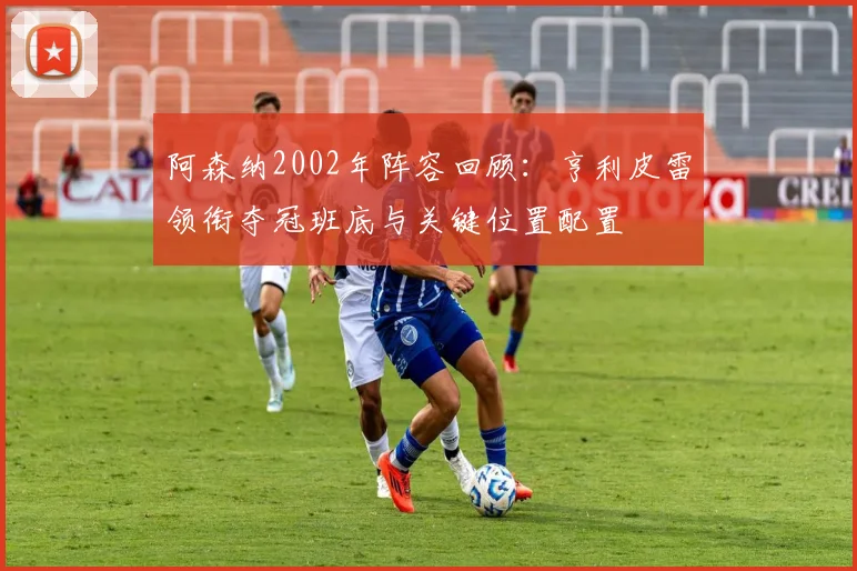 阿森纳2002年阵容回顾:亨利皮雷领衔夺冠班底与关键位置配置